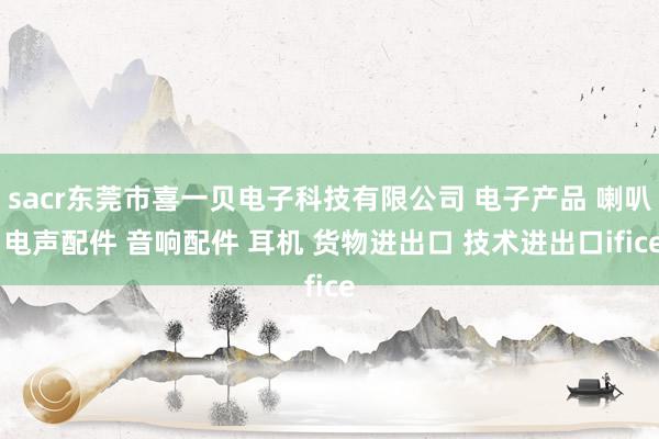 sacr东莞市喜一贝电子科技有限公司 电子产品 喇叭 电声配件 音响配件 耳机 货物进出口 技术进出口ifice