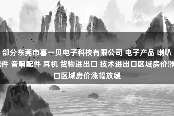 部分东莞市喜一贝电子科技有限公司 电子产品 喇叭 电声配件 音响配件 耳机 货物进出口 技术进出口区域房价涨幅放缓