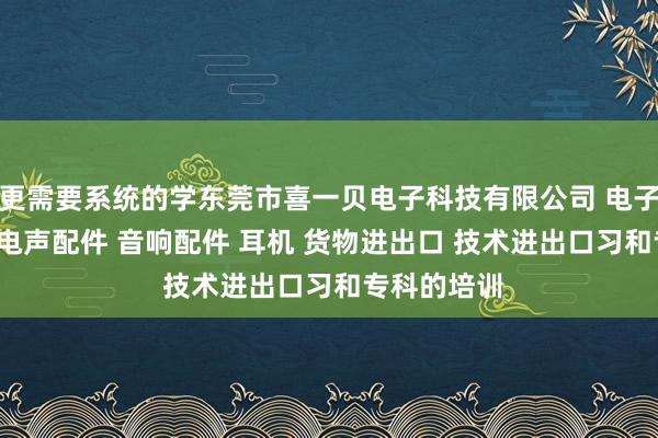 更需要系统的学东莞市喜一贝电子科技有限公司 电子产品 喇叭 电声配件 音响配件 耳机 货物进出口 技术进出口习和专科的培训
