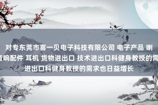 对专东莞市喜一贝电子科技有限公司 电子产品 喇叭 电声配件 音响配件 耳机 货物进出口 技术进出口科健身教授的需求也日益增长
