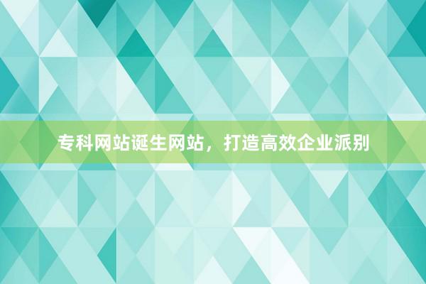 专科网站诞生网站，打造高效企业派别